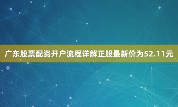 广东股票配资开户流程详解正股最新价为52.11元