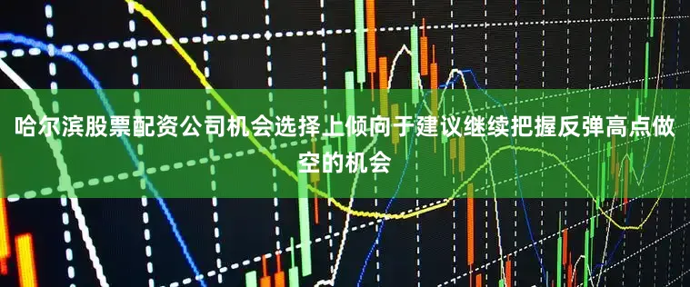 哈尔滨股票配资公司机会选择上倾向于建议继续把握反弹高点做空的机会
