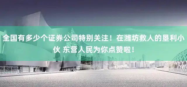 全国有多少个证券公司特别关注！在潍坊救人的垦利小伙 东营人民为你点赞啦！