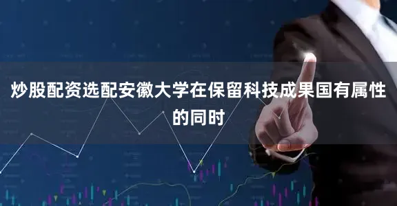 炒股配资选配安徽大学在保留科技成果国有属性的同时