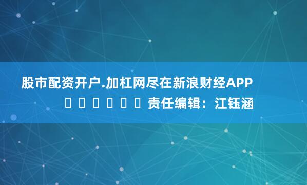 股市配资开户.加杠网尽在新浪财经APP            						责任编辑：江钰涵
